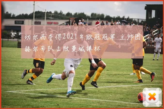 切尔西夺得2021年欧冠冠军 主帅图赫尔率队击败曼城捧杯