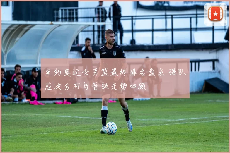 里约奥运会男篮最终排名盘点 强队座次分布与晋级走势回顾