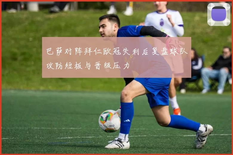 巴萨对阵拜仁欧冠失利后复盘球队攻防短板与晋级压力