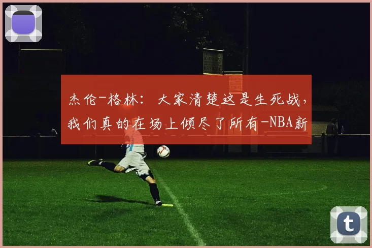 杰伦-格林：大家清楚这是生死战，我们真的在场上倾尽了所有-NBA新闻