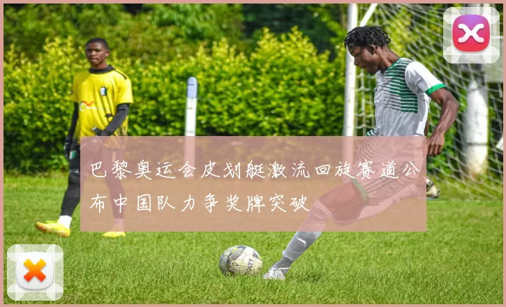 巴黎奥运会皮划艇激流回旋赛道公布中国队力争奖牌突破