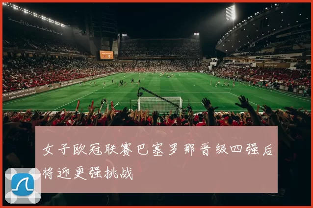 女子欧冠联赛巴塞罗那晋级四强后将迎更强挑战