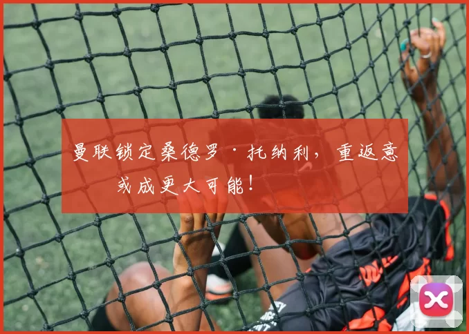 曼联锁定桑德罗·托纳利，重返意甲或成更大可能！