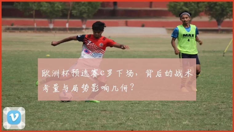 欧洲杯预选赛c罗下场，背后的战术考量与局势影响几何？