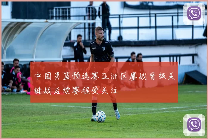 中国男篮预选赛亚洲区鏖战晋级关键战后续赛程受关注