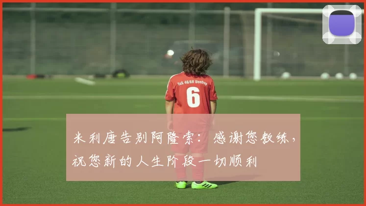 米利唐告别阿隆索：感谢您教练，祝您新的人生阶段一切顺利