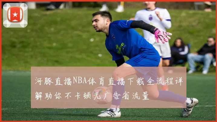 河豚直播NBA体育直播下载全流程详解助你不卡顿无广告省流量