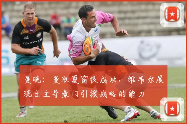 曼晚:曼联夏窗很成功,维韦尔展现出主导豪门引援战略的能力