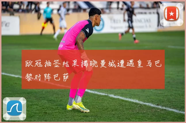 欧冠抽签结果揭晓曼城遭遇皇马巴黎对阵巴萨