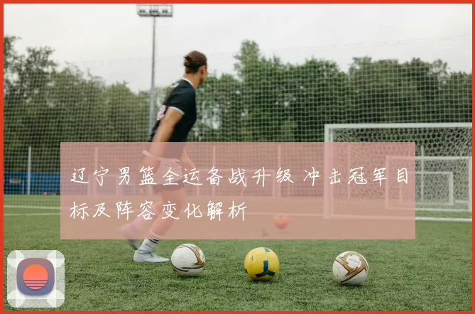 辽宁男篮全运备战升级 冲击冠军目标及阵容变化解析
