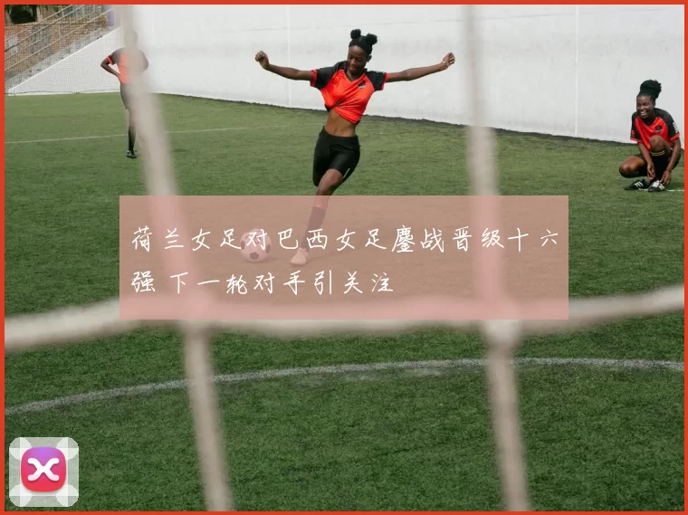荷兰女足对巴西女足鏖战晋级十六强 下一轮对手引关注