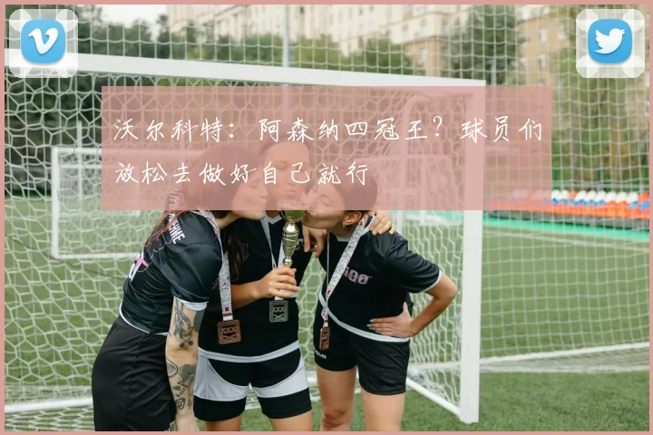 沃尔科特：阿森纳四冠王？球员们放松去做好自己就行