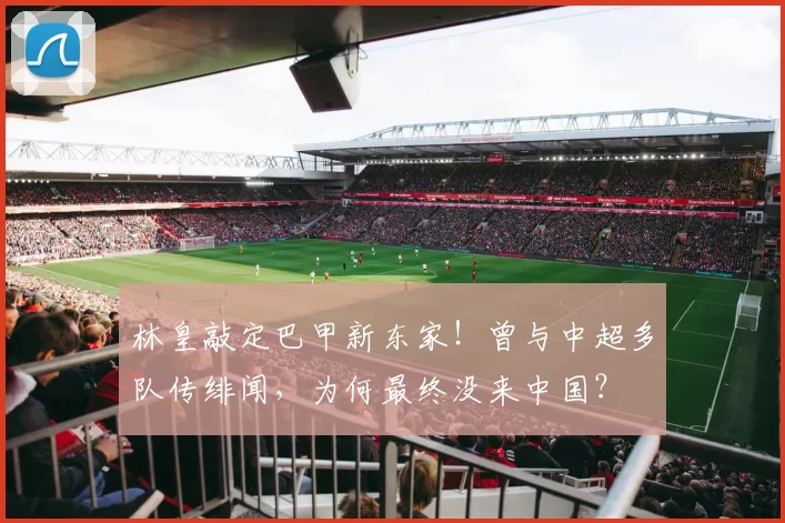 林皇敲定巴甲新东家！曾与中超多队传绯闻，为何最终没来中国？