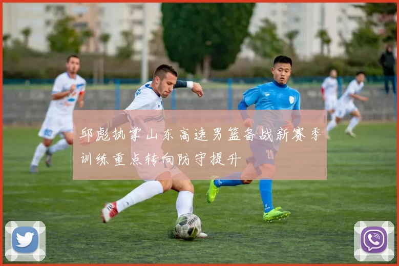 邱彪执掌山东高速男篮备战新赛季训练重点转向防守提升