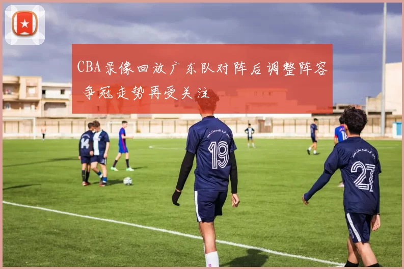 CBA录像回放广东队对阵后调整阵容 争冠走势再受关注