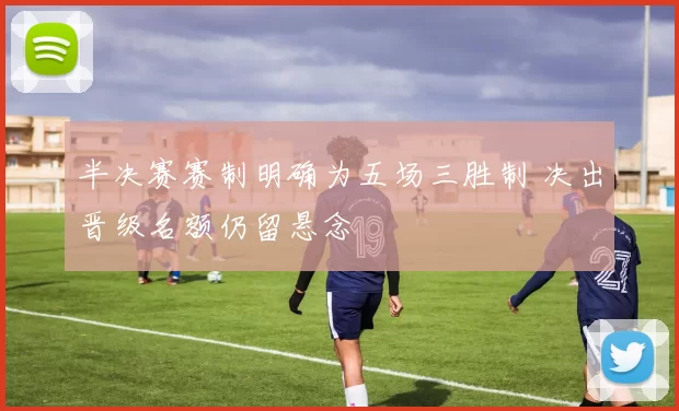 半决赛赛制明确为五场三胜制 决出晋级名额仍留悬念