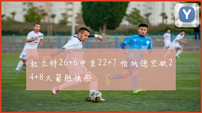杜兰特26+6申京22+7 伦纳德空砍24+8火箭胜快船