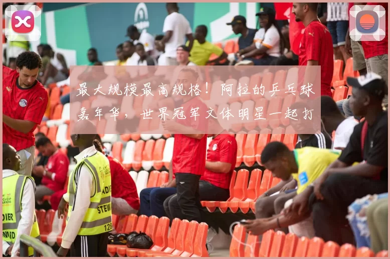 最大规模最高规格！阿拉的乒乓球嘉年华，世界冠军文体明星一起打Call
