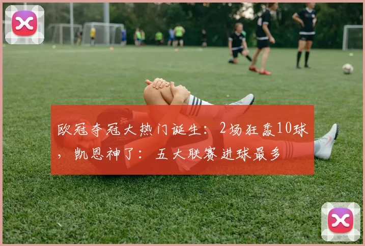 欧冠夺冠大热门诞生：2场狂轰10球，凯恩神了：五大联赛进球最多