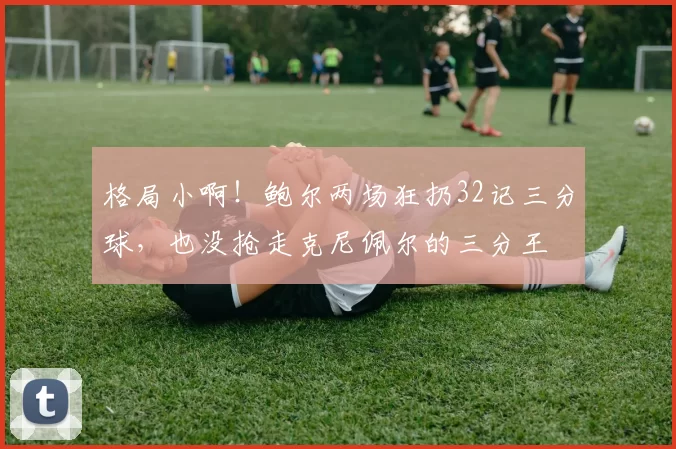 格局小啊!鲍尔两场狂扔32记三分球,也没抢走克尼佩尔的三分王