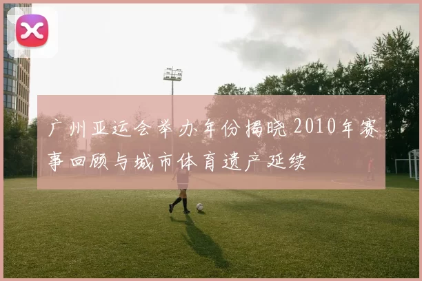 广州亚运会举办年份揭晓 2010年赛事回顾与城市体育遗产延续