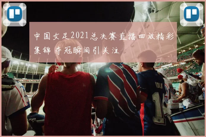 中国女足2021总决赛直播回放精彩集锦 夺冠瞬间引关注
