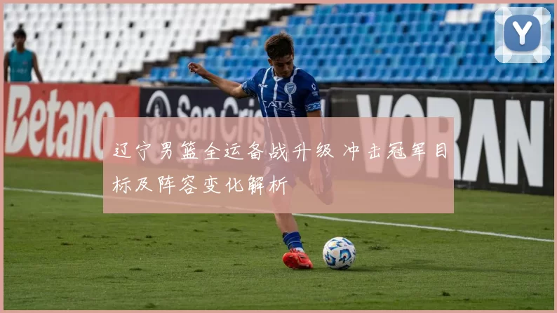 辽宁男篮全运备战升级 冲击冠军目标及阵容变化解析