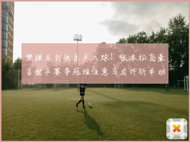 樊振东打快乐乒乓球！张本松岛豪言世乒赛争冠谁注意马龙许昕举动