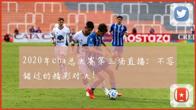 2020年cba总决赛第三场直播：不容错过的精彩对决！
