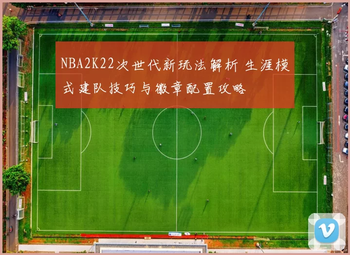 NBA2K22次世代新玩法解析 生涯模式建队技巧与徽章配置攻略