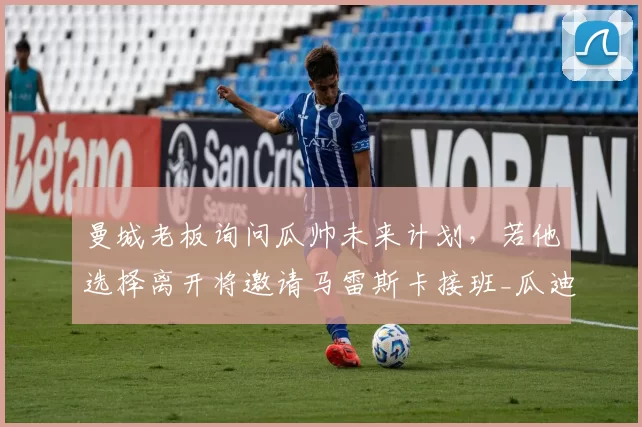 曼城老板询问瓜帅未来计划,若他选择离开将邀请马雷斯卡接班_瓜迪奥拉_罗马诺_欧冠