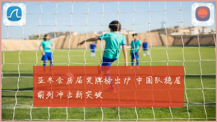 亚冬会历届奖牌榜出炉 中国队稳居前列冲击新突破