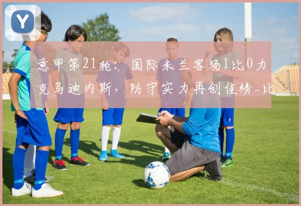 意甲第21轮：国际米兰客场1比0力克乌迪内斯，防守实力再创佳绩_比赛_防线_战术