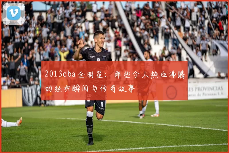2013cba全明星：那些令人热血沸腾的经典瞬间与传奇故事