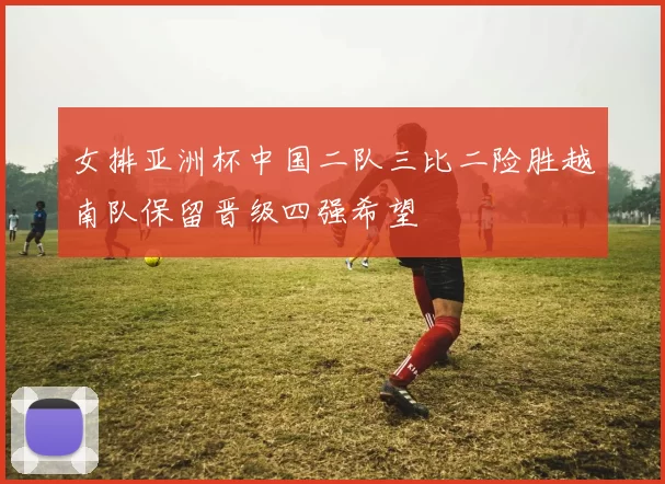 女排亚洲杯中国二队三比二险胜越南队保留晋级四强希望