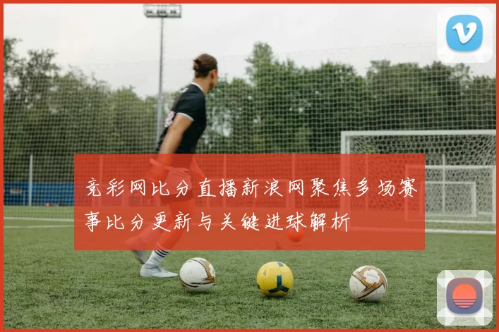 竞彩网比分直播新浪网聚焦多场赛事比分更新与关键进球解析