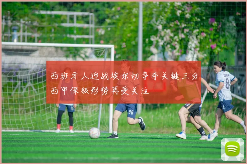 西班牙人迎战埃尔切争夺关键三分西甲保级形势再受关注