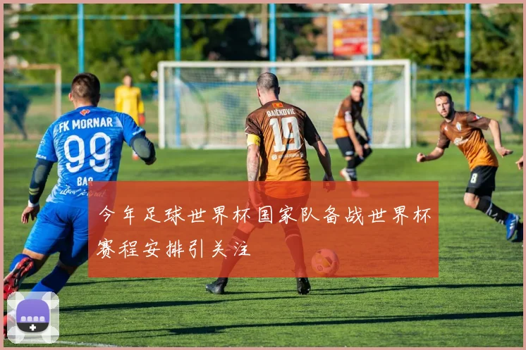今年足球世界杯国家队备战世界杯赛程安排引关注