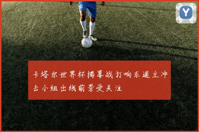 卡塔尔世界杯揭幕战打响东道主冲击小组出线前景受关注