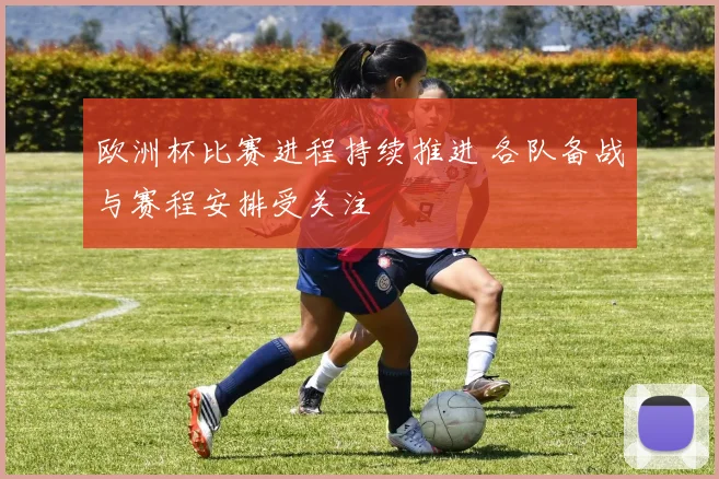 欧洲杯比赛进程持续推进 各队备战与赛程安排受关注