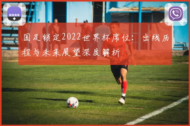 国足锁定2022世界杯席位：出线历程与未来展望深度解析