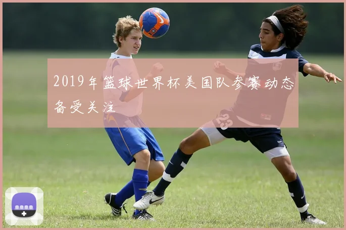 2019年篮球世界杯美国队参赛动态备受关注