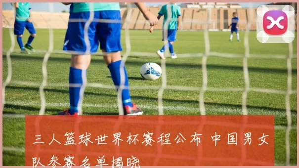 三人篮球世界杯赛程公布 中国男女队参赛名单揭晓