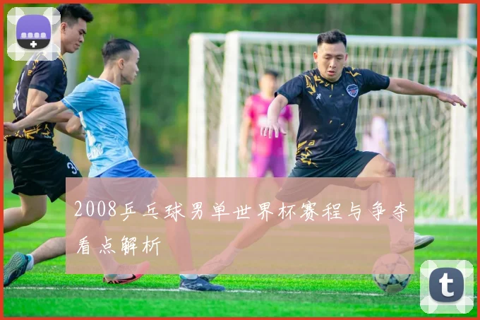 2008乒乓球男单世界杯赛程与争夺看点解析