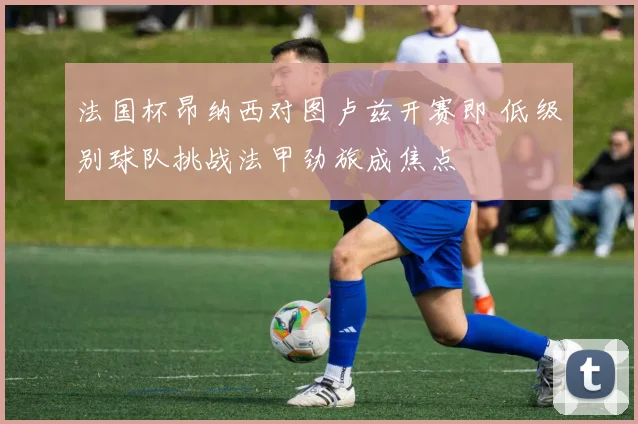 法国杯昂纳西对图卢兹开赛即 低级别球队挑战法甲劲旅成焦点