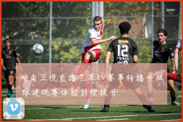 湖南卫视直播芒果tv赛事转播升级 球迷观赛体验持续提升