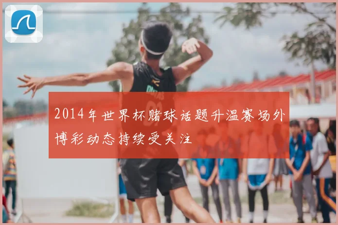 2014年世界杯赌球话题升温赛场外博彩动态持续受关注