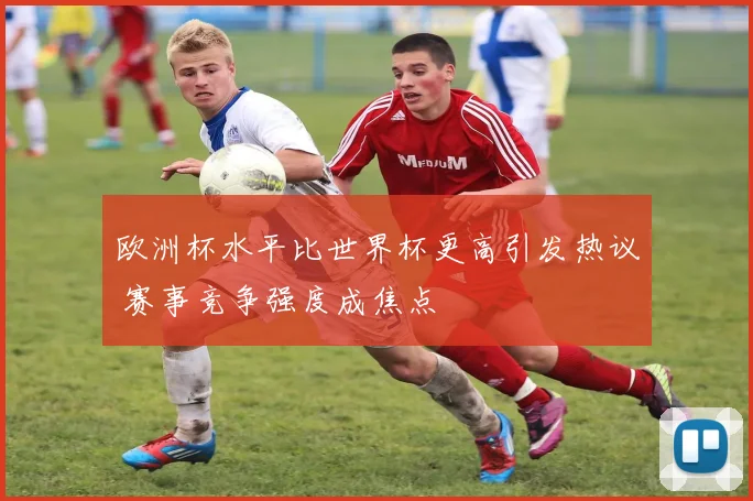欧洲杯水平比世界杯更高引发热议 赛事竞争强度成焦点